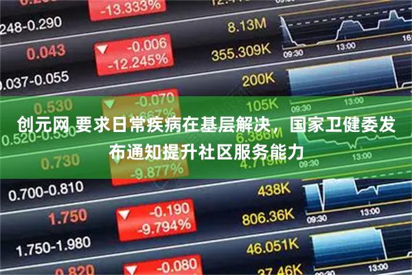 创元网 要求日常疾病在基层解决，国家卫健委发布通知提升社区服务能力