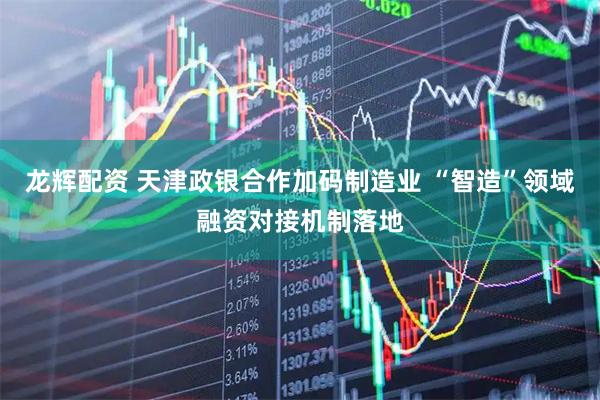 龙辉配资 天津政银合作加码制造业 “智造”领域融资对接机制落地