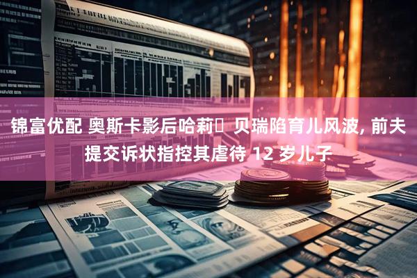 锦富优配 奥斯卡影后哈莉・贝瑞陷育儿风波, 前夫提交诉状指控其虐待 12 岁儿子