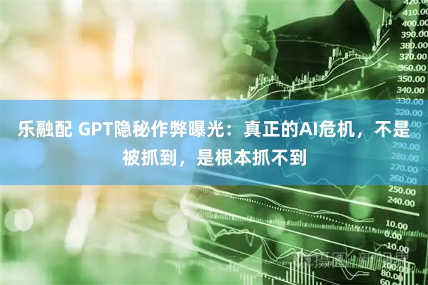 乐融配 GPT隐秘作弊曝光：真正的AI危机，不是被抓到，是根本抓不到