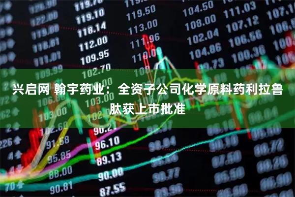 兴启网 翰宇药业：全资子公司化学原料药利拉鲁肽获上市批准