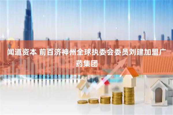 闻道资本 前百济神州全球执委会委员刘建加盟广药集团