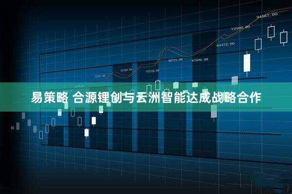 易策略 合源锂创与云洲智能达成战略合作