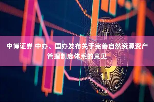 中博证券 中办、国办发布关于完善自然资源资产管理制度体系的意见