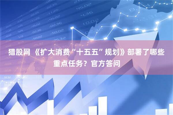 猎股网 《扩大消费“十五五”规划》部署了哪些重点任务？官方答问