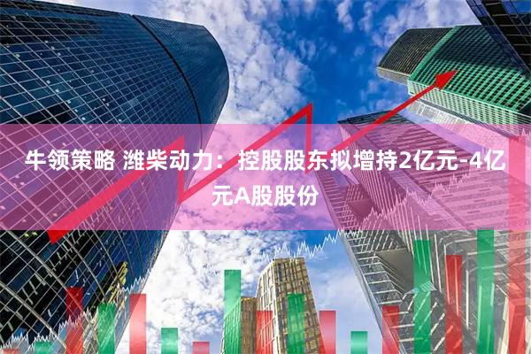牛领策略 潍柴动力:控股股东拟增持2亿元-4亿元A股股份