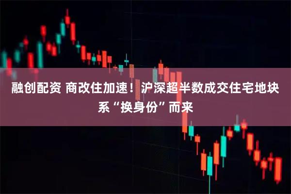 融创配资 商改住加速！沪深超半数成交住宅地块系“换身份”而来