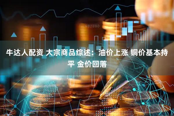 牛达人配资 大宗商品综述：油价上涨 铜价基本持平 金价回落